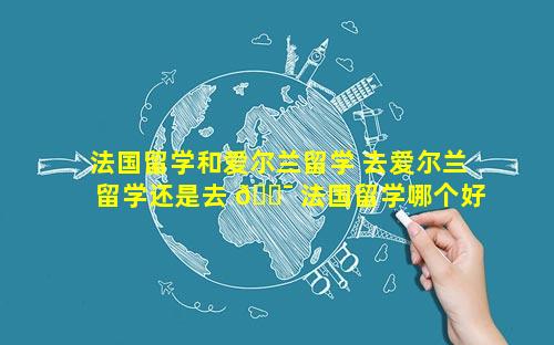 法国留学和爱尔兰留学 去爱尔兰留学还是去 🐯 法国留学哪个好
